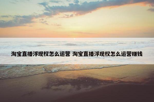 淘宝直播浮现权怎么运营 淘宝直播浮现权怎么运营赚钱