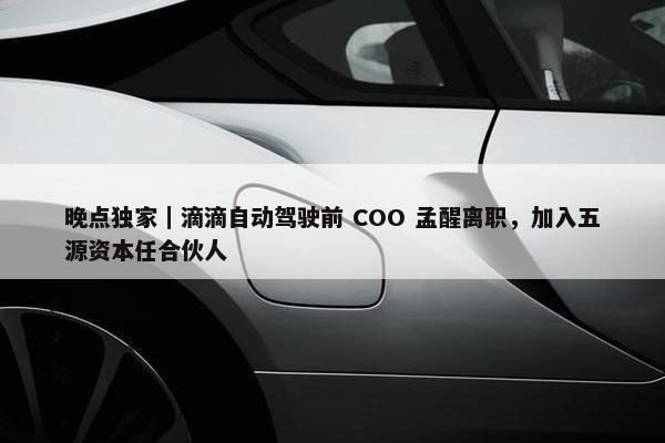 晚点独家｜滴滴自动驾驶前 COO 孟醒离职，加入五源资本任合伙人