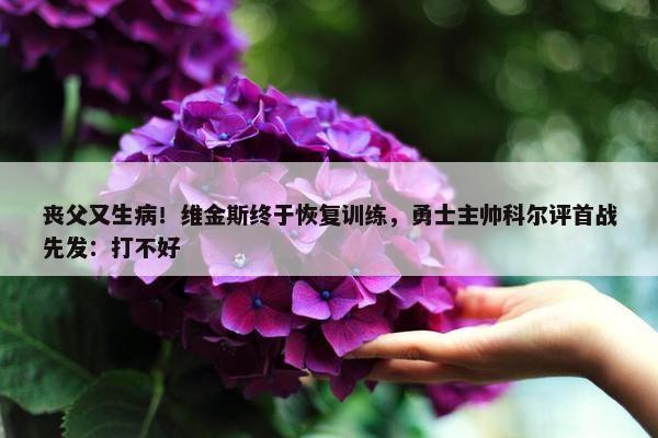 丧父又生病！维金斯终于恢复训练，勇士主帅科尔评首战先发：打不好