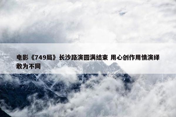 电影《749局》长沙路演圆满结束 用心创作用情演绎敢为不同