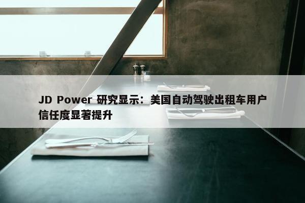 JD Power 研究显示：美国自动驾驶出租车用户信任度显著提升