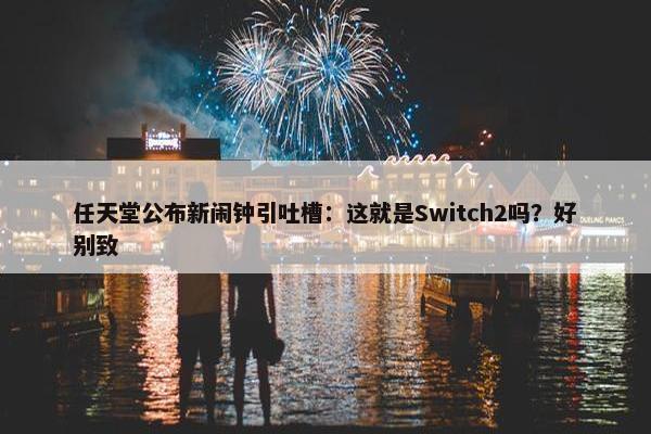 任天堂公布新闹钟引吐槽：这就是Switch2吗？好别致