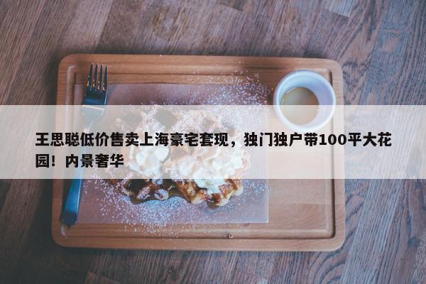 王思聪低价售卖上海豪宅套现，独门独户带100平大花园！内景奢华