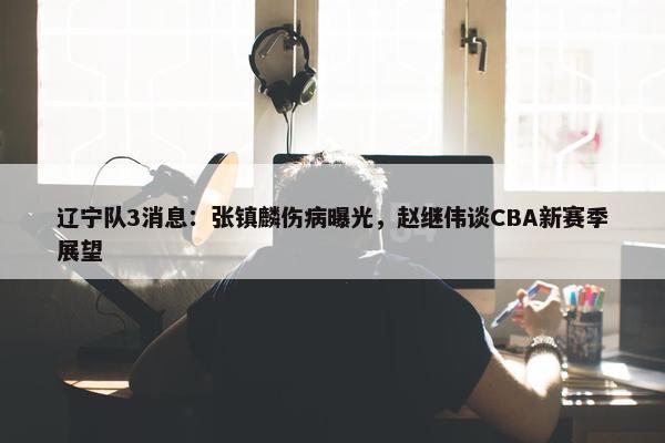 辽宁队3消息：张镇麟伤病曝光，赵继伟谈CBA新赛季展望