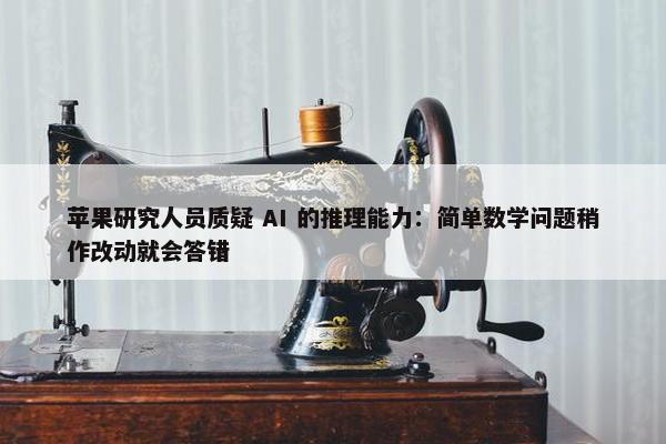 苹果研究人员质疑 AI 的推理能力：简单数学问题稍作改动就会答错