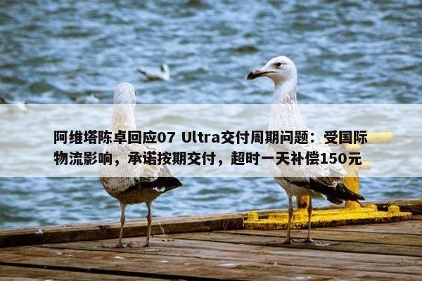 阿维塔陈卓回应07 Ultra交付周期问题：受国际物流影响，承诺按期交付，超时一天补偿150元