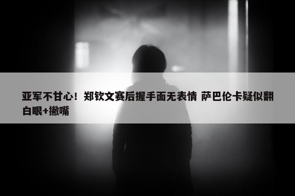 亚军不甘心！郑钦文赛后握手面无表情 萨巴伦卡疑似翻白眼+撇嘴