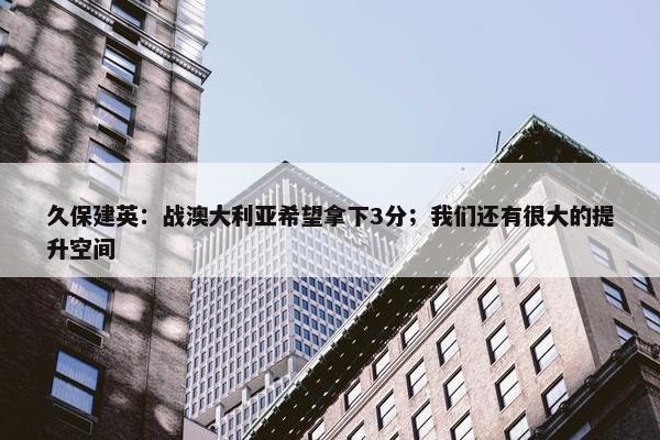 久保建英：战澳大利亚希望拿下3分；我们还有很大的提升空间