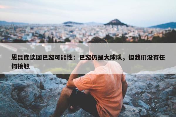 恩昆库谈回巴黎可能性：巴黎仍是大球队，但我们没有任何接触