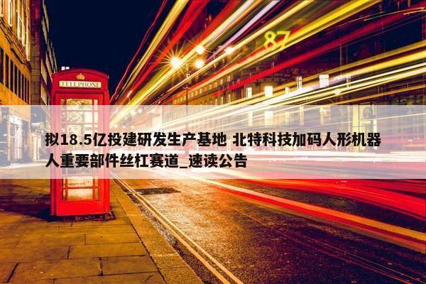 拟18.5亿投建研发生产基地 北特科技加码人形机器人重要部件丝杠赛道_速读公告