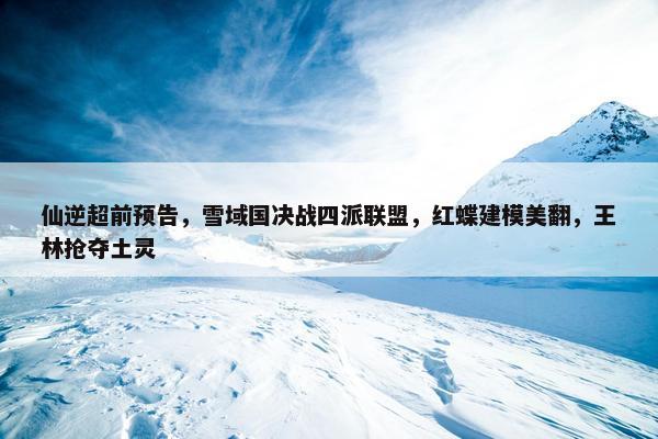 仙逆超前预告，雪域国决战四派联盟，红蝶建模美翻，王林抢夺土灵