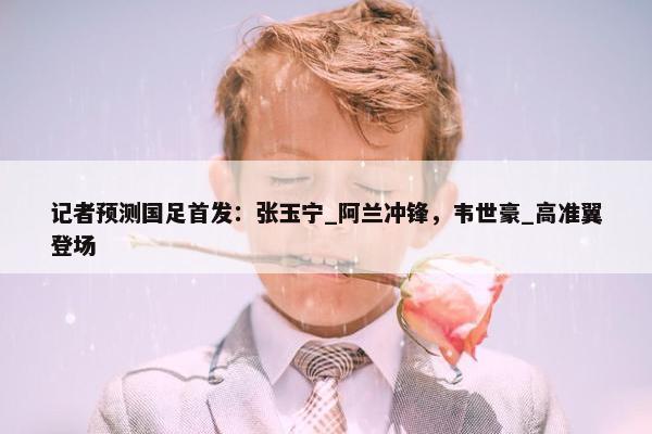 记者预测国足首发：张玉宁_阿兰冲锋，韦世豪_高准翼登场