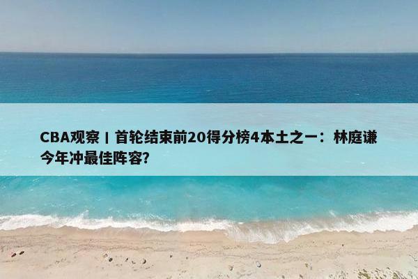 CBA观察丨首轮结束前20得分榜4本土之一：林庭谦今年冲最佳阵容？