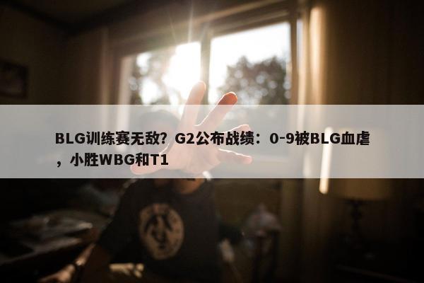 BLG训练赛无敌？G2公布战绩：0-9被BLG血虐，小胜WBG和T1