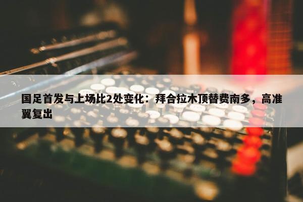 国足首发与上场比2处变化：拜合拉木顶替费南多，高准翼复出