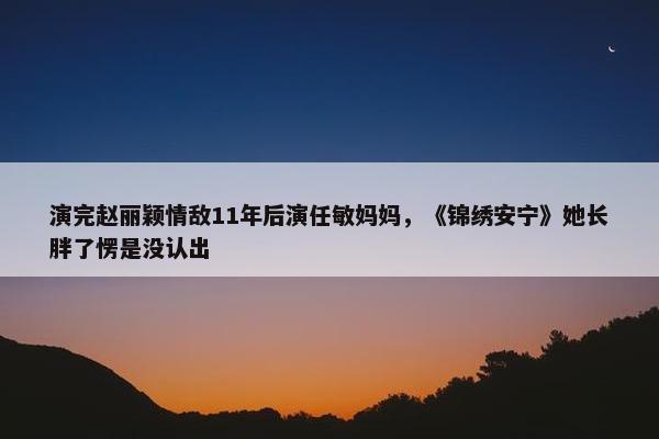 演完赵丽颖情敌11年后演任敏妈妈，《锦绣安宁》她长胖了愣是没认出