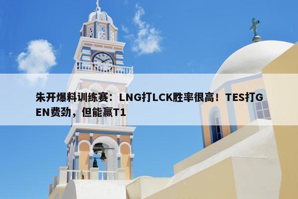 朱开爆料训练赛：LNG打LCK胜率很高！TES打GEN费劲，但能赢T1