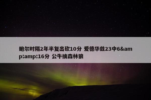 鲍尔时隔2年半复出砍10分 爱德华兹23中6&amp;16分 公牛擒森林狼