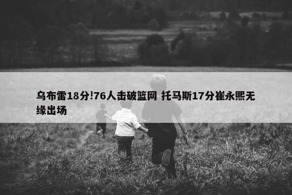 乌布雷18分!76人击破篮网 托马斯17分崔永熙无缘出场