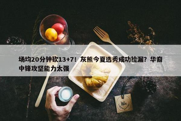 场均20分钟砍13+7！灰熊今夏选秀成功捡漏？华裔中锋攻坚能力太强