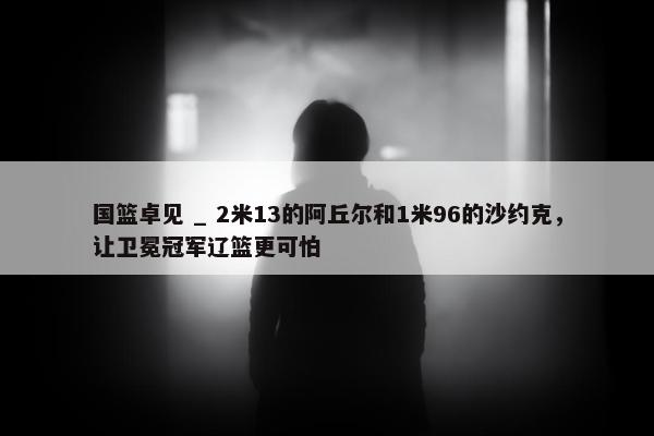 国篮卓见 _ 2米13的阿丘尔和1米96的沙约克，让卫冕冠军辽篮更可怕