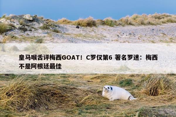 皇马喉舌评梅西GOAT！C罗仅第6 著名罗迷：梅西不是阿根廷最佳