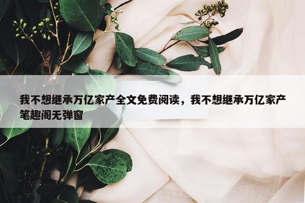 我不想继承万亿家产全文免费阅读，我不想继承万亿家产笔趣阁无弹窗