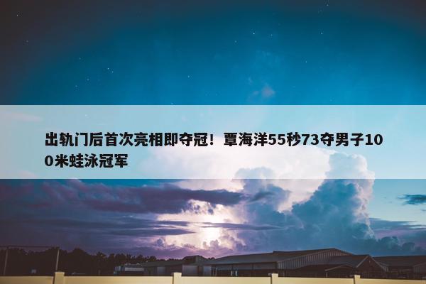 出轨门后首次亮相即夺冠！覃海洋55秒73夺男子100米蛙泳冠军