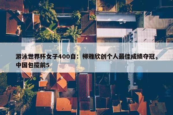 游泳世界杯女子400自：柳雅欣创个人最佳成绩夺冠，中国包揽前5