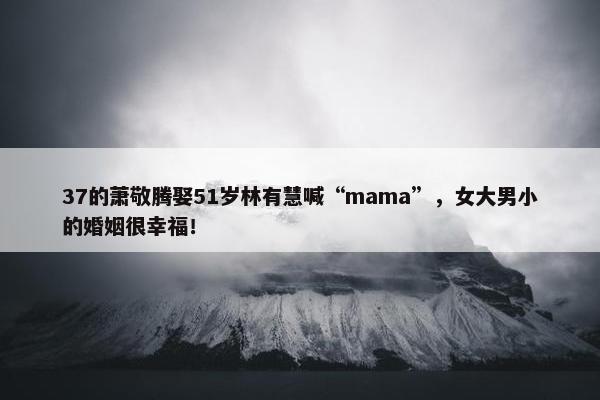 37的萧敬腾娶51岁林有慧喊“mama”，女大男小的婚姻很幸福！