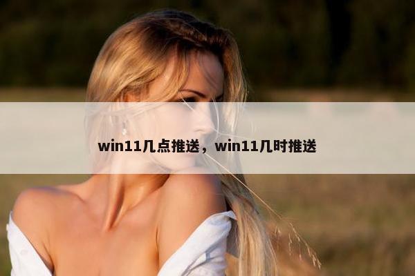 win11几点推送，win11几时推送