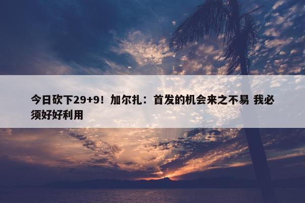 今日砍下29+9！加尔扎：首发的机会来之不易 我必须好好利用