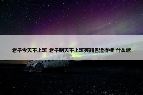 老子今天不上班 老子明天不上班爽翻巴适得板 什么歌