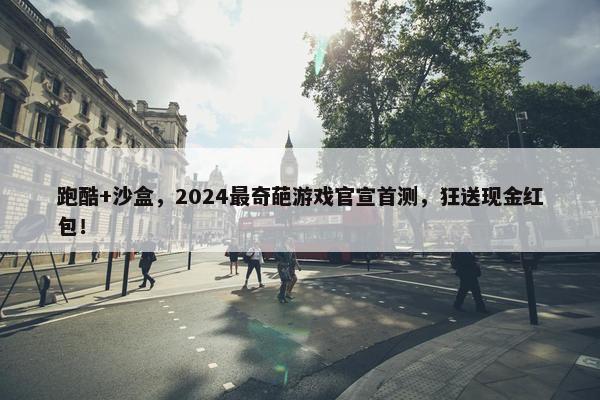 跑酷+沙盒，2024最奇葩游戏官宣首测，狂送现金红包！