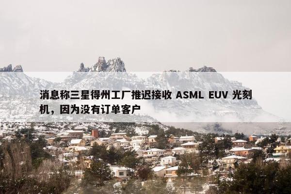 消息称三星得州工厂推迟接收 ASML EUV 光刻机，因为没有订单客户