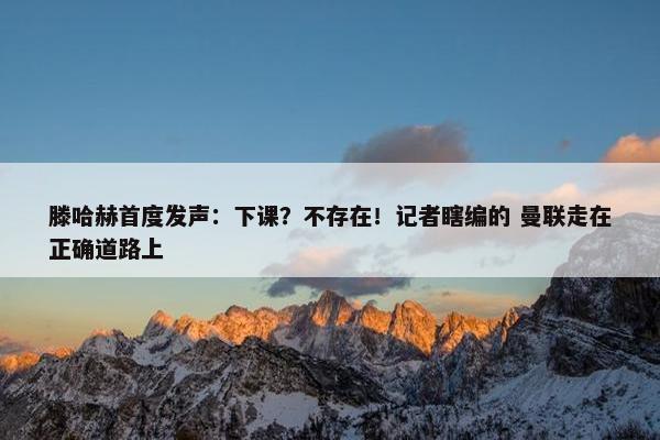 滕哈赫首度发声：下课？不存在！记者瞎编的 曼联走在正确道路上