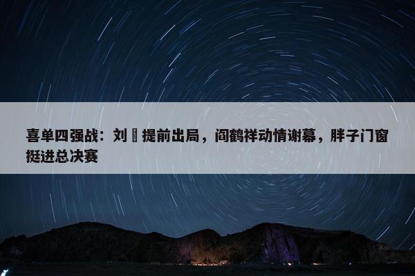 喜单四强战：刘旸提前出局，阎鹤祥动情谢幕，胖子门窗挺进总决赛