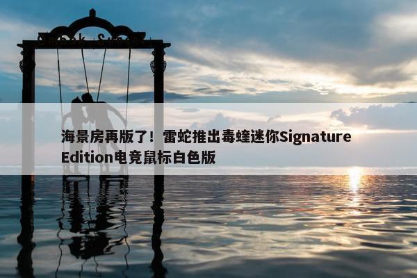 海景房再版了！雷蛇推出毒蝰迷你Signature Edition电竞鼠标白色版