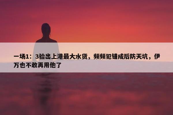 一场1：3验出上港最大水货，频频犯错成后防天坑，伊万也不敢再用他了