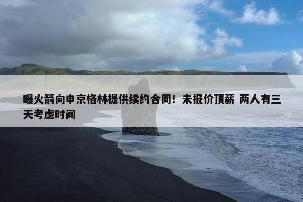 曝火箭向申京格林提供续约合同！未报价顶薪 两人有三天考虑时间